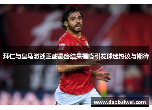 拜仁与皇马激战正酣最终结果揭晓引发球迷热议与期待