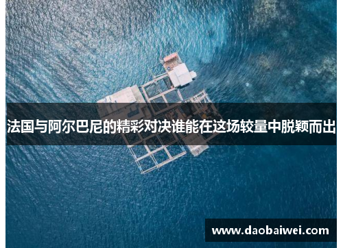 法国与阿尔巴尼的精彩对决谁能在这场较量中脱颖而出