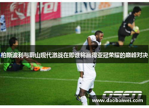 柏斯波利与蔚山现代激战在即谁将赢得亚冠荣耀的巅峰对决