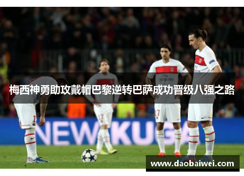 梅西神勇助攻戴帽巴黎逆转巴萨成功晋级八强之路 梅西神勇助攻戴帽巴黎逆转巴萨成功晋级八强之路