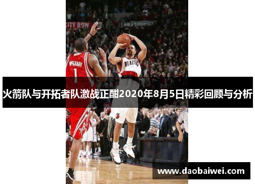 火箭队与开拓者队激战正酣2020年8月5日精彩回顾与分析