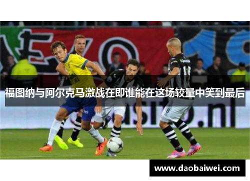 福图纳与阿尔克马激战在即谁能在这场较量中笑到最后