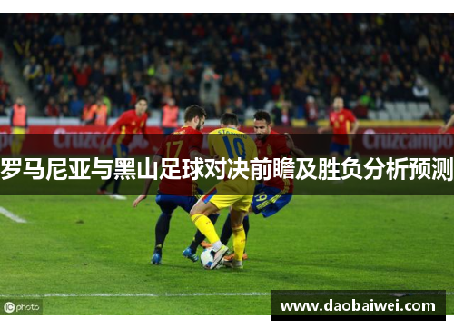 罗马尼亚与黑山足球对决前瞻及胜负分析预测